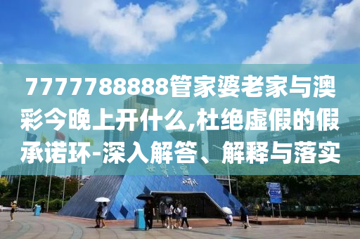 7777788888管家婆老家與澳彩今晚上開什么,杜絕虛假的假承諾環-深入解答、解釋與落實